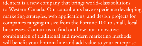 identera is a new company that brings world-class solutions to Western Canada. Our consultants have experience in developing marketing strategies, web applications, and design projects for companies ranging in size from the Fortune 100 to small, local businesses. Contact us to find out how our innovative combination of traditional and modern marketing methods will benefit your bottom line and add value to your enterprise.