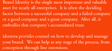 Brand Identity is the single most important and valuable asset for nearly all enterprises. It is often the deciding factor between a successful company and a failed company or a good company and a great company.  After all, it embodies that company's accumulated trust.   identera provides consel on how to develop and manage your brand.  We can help at any stage of the process, from conception through line extensions.