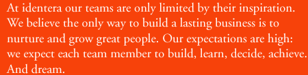 At identera our teams are only limited by their inspiration.  We believe that the best way to build a lasting business is to nurture and grow great people.  Our expectations are high: we expect each team member to build, learn, decide, achieve.  And dream.