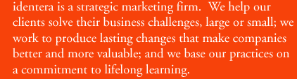 identera is a strategic marketing firm. We help our clients solve their business challenges, large or small; we work to produce lasting changes that make companies better and more valuable; and we base our practices on a commitment to lifelong learning.