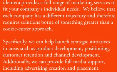 identera provides a full range of marketing services to fit your company's individual needs.  We believe that each company has a different trajectory and therefore requires solutions borne of something greater than a cookie-cutter approach.  Specifically, we can help launch strategic initiatives in areas such as product development, positioning, customer retention, and channel development.  Additionally, we can provide full media support, including advertising creation and placement.