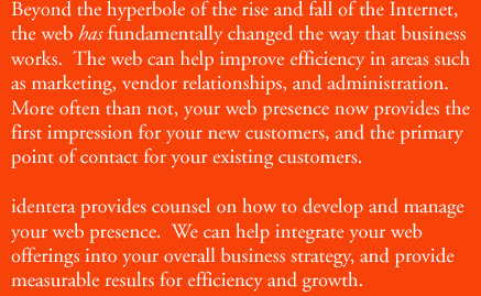 Beyond the hyperbole of the rise and fall of the internet, the web has fundamentally changed the way that business works.  The web can help improve efficiency in areas such as marketing, vendor relationships, and administration.  More often than not, your web presence now provides the first impression for your new customers, and the primary point of contact for your existing customers.  identera provides counsel on how to develop and manage your web presence.  We can help integrate your web offerins into your overall business strategy and provide measurable results for efficiency and growth.